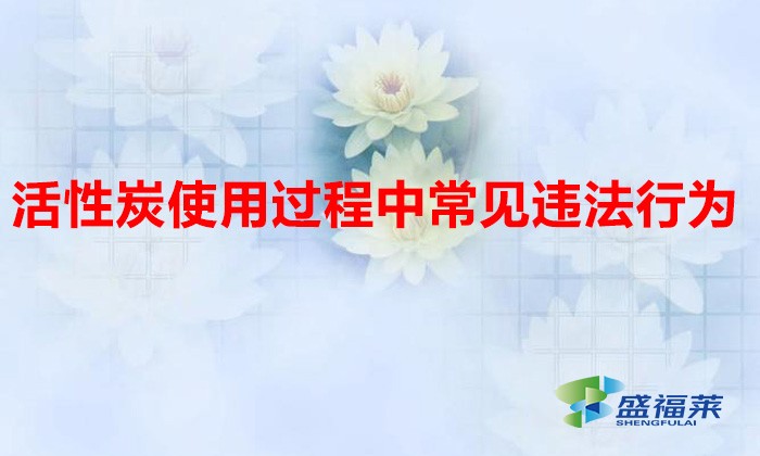 活性炭使用過程中常見違法行為，以及企業應如何規范化管理?